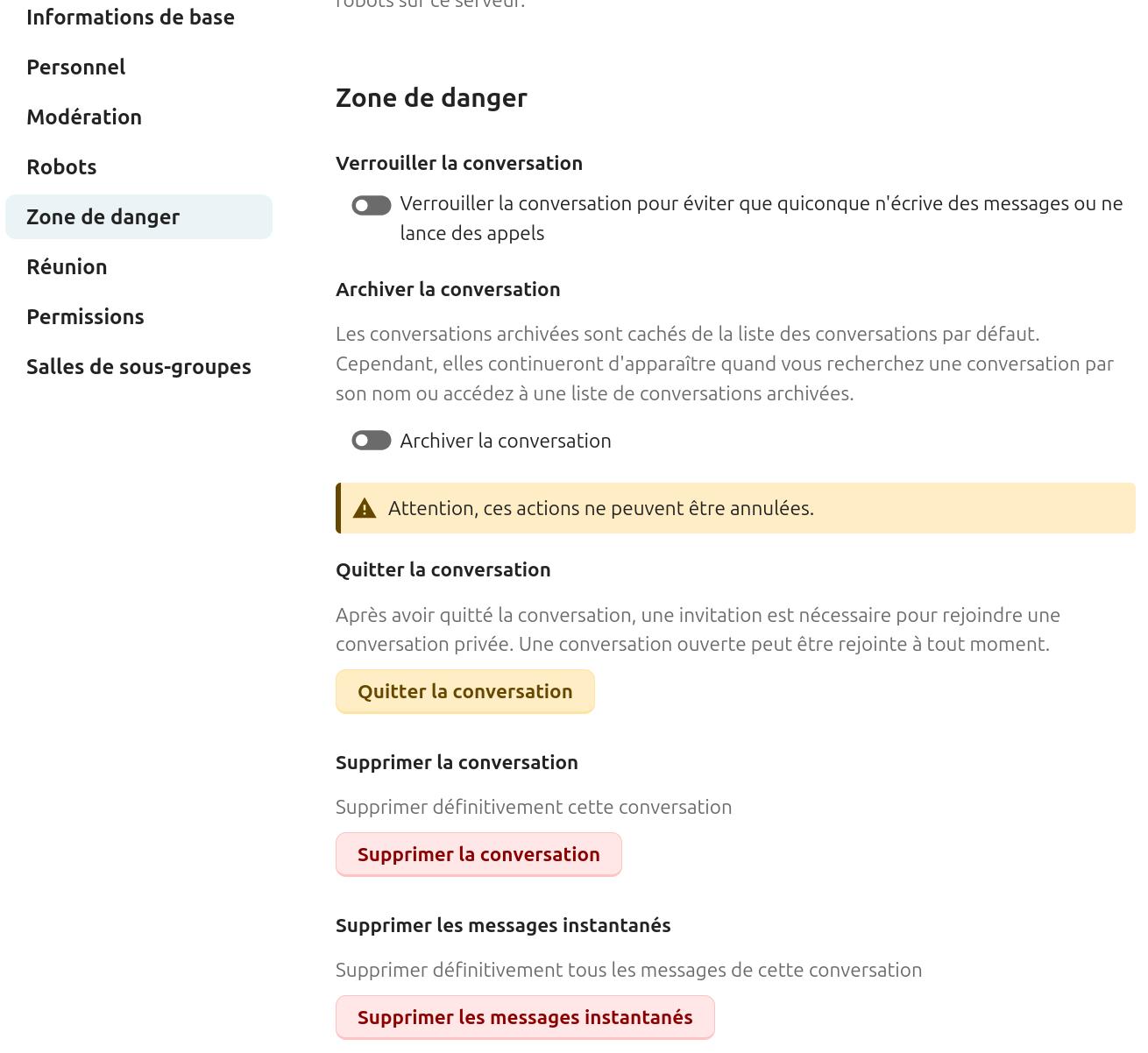 Onglet "Zone de danger" des paramètres d'une conversation dans Nextcloud Talk. À gauche, le menu latéral affiche les sections : "Informations de base", "Personnel", "Modération", "Robots", "Zone de danger" (sélectionnée), "Réunion", "Permissions" et "Salles de sous-groupes".
À droite, les options disponibles sont :
- Verrouiller la conversation : permet d'éviter que quiconque n'écrive des messages ou ne lance des appels (désactivée).
- Archiver la conversation : les conversations archivées sont cachées de la liste par défaut mais restent accessibles via la recherche ou une liste dédiée (désactivée).
- Quitter la conversation : après avoir quitté une conversation privée, une invitation est nécessaire pour la rejoindre à nouveau. Une conversation ouverte peut être rejointe à tout moment (bouton Quitter la conversation).
- Supprimer la conversation : supprime définitivement la conversation (bouton Supprimer la conversation).
Supprimer les messages instantanés : supprime définitivement tous les messages de la conversation (bouton - Supprimer les messages instantanés).
Un avertissement indique que ces actions ne peuvent pas être annulées.