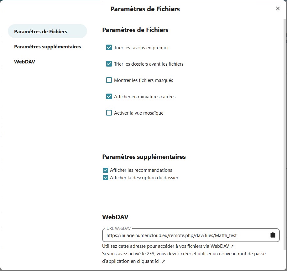 Capture d'écran de la fenêtre qui s'ouvre en cliquant sur l'item "Paramètres de fichiers". On y voit la partie "Paramètres de fichiers". Dessous une case à cocher suivi de "Trier les favoris en premier", "Trier les dossiers avant les fichiers", "Montrer les fichiers masqués", "Afficher en miniatures carrées" et e"Activer la mosaïque". Dessous la partie "Paramètres supplémentaires". Dessous une case à cocher suivi de "Afficher les recommandations". Dessous une case à cocher suivi de "Afficher la description du dossier". Dessous la partie "WebDAV". Dessous un champ l'adresse de l'utilisateur à utiliser. Dessous "Utiliser cette adresse pour accéder à vos fichiers via WebDAV" suivi d'une flèche sur laquelle cliquer. Dessous "Si vous activez le 2FA, vous devez créer un nouveau mot de passe d'application en cliquant ici" suivi d'une flèche sur laquelle cliquer.